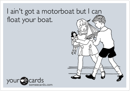 I ain't got a motorboat but I can float your boat.