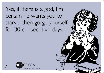 Yes, if there is a god, I'm
certain he wants you to
starve, then gorge yourself
for 30 consecutive days.