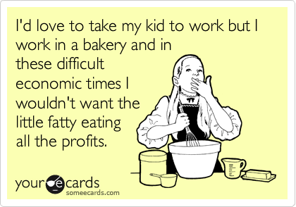 I'd love to take my kid to work but I work in a bakery and in
these difficult
economic times I
wouldn't want the
little fatty eating
all the profits.