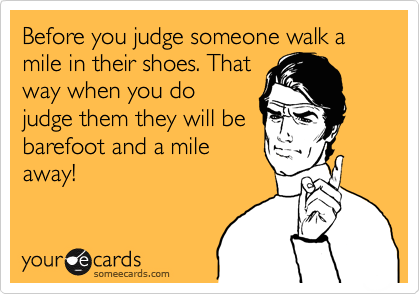 Before you judge someone walk a mile in their shoes. That
way when you do
judge them they will be
barefoot and a mile
away!