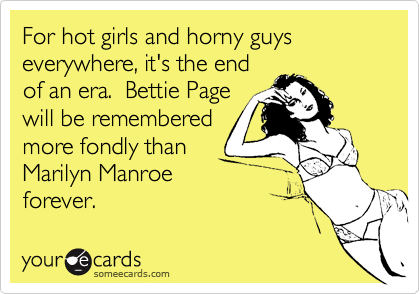 For hot girls and horny guys everywhere, it's the end
of an era.  Bettie Page
will be remembered
more fondly than
Marilyn Manroe
forever.