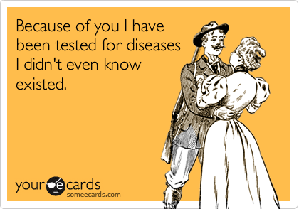 Because of you I have
been tested for diseases
I didn't even know
existed.