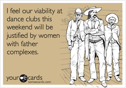 I feel our viability atdance clubs thisweekend will bejustified by womenwith father complexes.