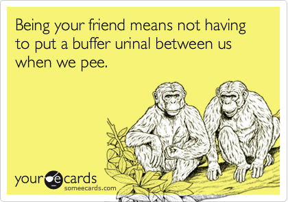 Being your friend means not having to put a buffer urinal between us when we pee.