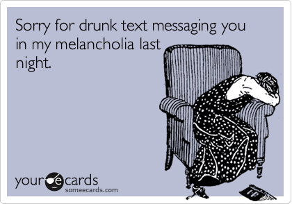 Sorry for drunk text messaging you in my melancholia last
night.