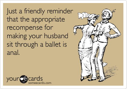 Just a friendly reminder
that the appropriate
recompense for
making your husband
sit through a ballet is
anal.