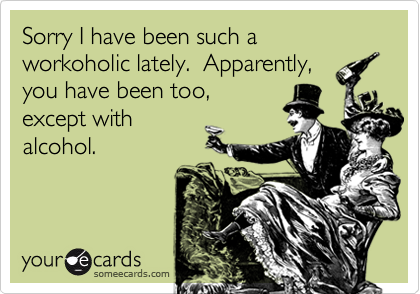 Sorry I have been such a workoholic lately.  Apparently,
you have been too,
except with
alcohol.