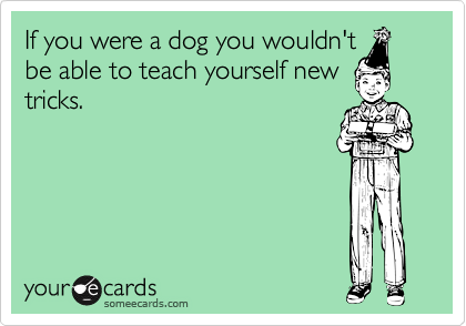 If you were a dog you wouldn'tbe able to teach yourself newtricks.