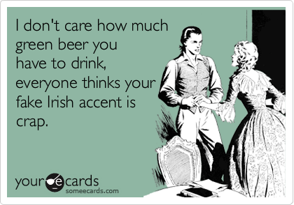 I don't care how much
green beer you
have to drink,
everyone thinks your
fake Irish accent is
crap.