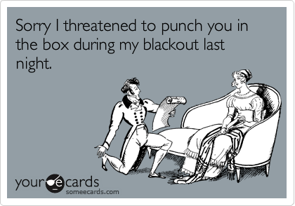 Sorry I threatened to punch you in the box during my blackout last night.
