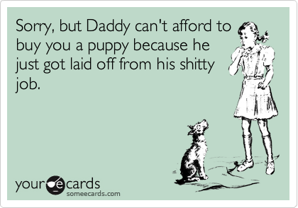 Sorry, but Daddy can't afford tobuy you a puppy because hejust got laid off from his shittyjob.