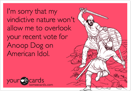 I'm sorry that my
vindictive nature won't
allow me to overlook
your recent vote for
Anoop Dog on
American Idol.