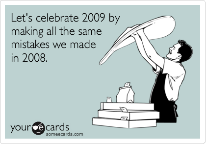 Let's celebrate 2009 by
making all the same
mistakes we made
in 2008.