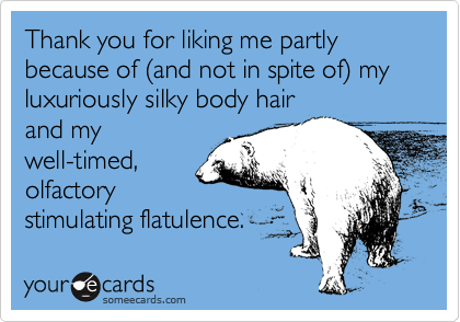 Thank you for liking me partly because of %28and not in spite of%29 my luxuriously silky body hair
and my
well-timed, 
olfactory
stimulating flatulence.
