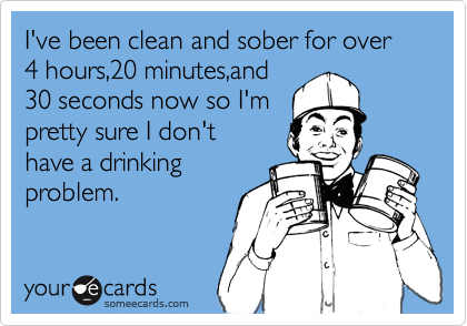 I've been clean and sober for over 4 hours,20 minutes,and 
30 seconds now so I'm
pretty sure I don't
have a drinking          
problem. 