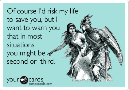 Of course I'd risk my life
to save you, but I
want to warn you
that in most
situations
you might be
second or  third.