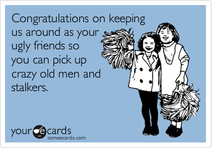 Congratulations on keeping
us around as your
ugly friends so
you can pick up
crazy old men and
stalkers.