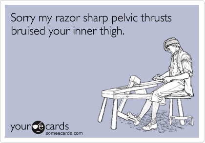 Sorry my razor sharp pelvic thrusts bruised your inner thigh.