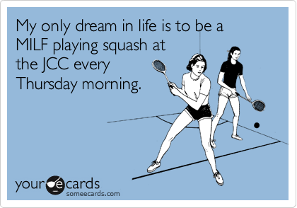 My only dream in life is to be a MILF playing squash at
the JCC every
Thursday morning.