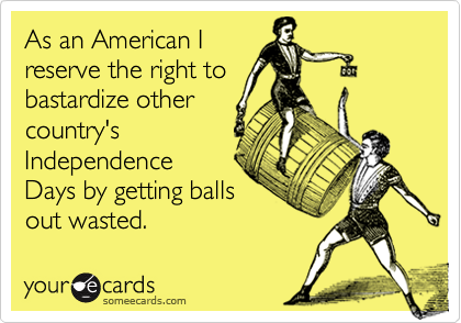As an American I
reserve the right to
bastardize other
country's
Independence
Days by getting balls
out wasted.