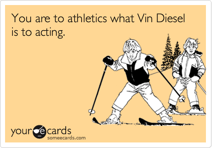 You are to athletics what Vin Diesel is to acting.
