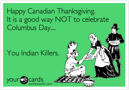 Happy Canadian Thanksgiving.
It is a good way NOT to celebrate
Columbus Day....


You Indian Killers.