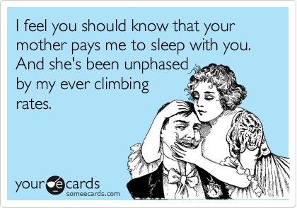 I feel you should know that your mother pays me to sleep with you.
And she's been unphased
by my ever climbing
rates.