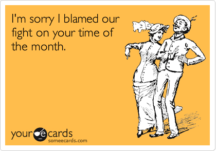 I'm sorry I blamed our
fight on your time of
the month.