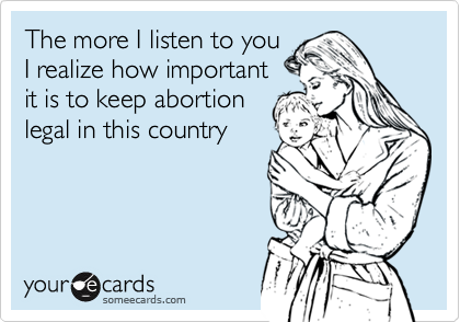 The more I listen to you
I realize how important
it is to keep abortion
legal in this country