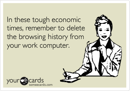 
In these tough economic
times, remember to delete
the browsing history from
your work computer.