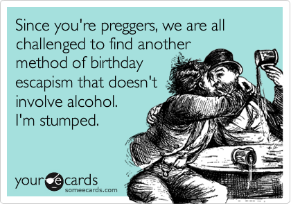 Since you're preggers, we are all challenged to find another
method of birthday
escapism that doesn't
involve alcohol.  
I'm stumped.