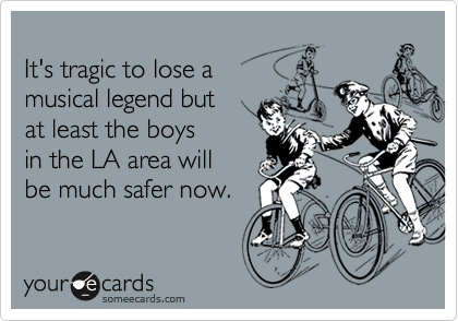 
It's tragic to lose a
musical legend but 
at least the boys
in the LA area will 
be much safer now. 