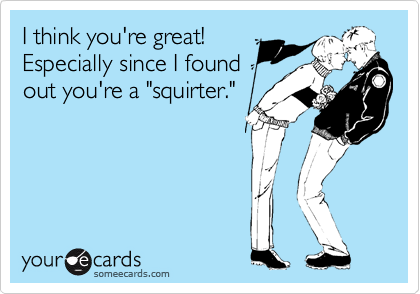 I think you're great! 
Especially since I found
out you're a "squirter."