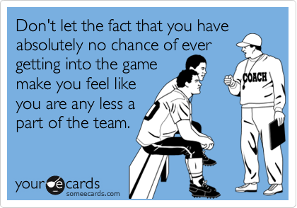 Don't let the fact that you have
absolutely no chance of ever
getting into the game
make you feel like
you are any less a
part of the team.