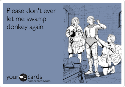 Please don't ever let me swamp donkey again.