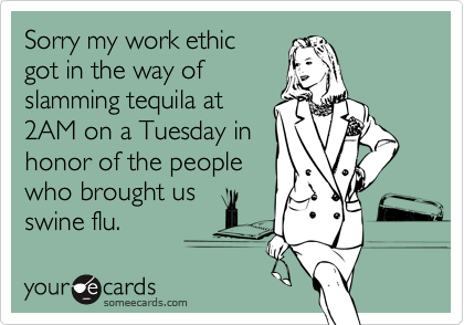 Sorry my work ethicgot in the way ofslamming tequila at2AM on a Tuesday inhonor of the peoplewho brought usswine flu.