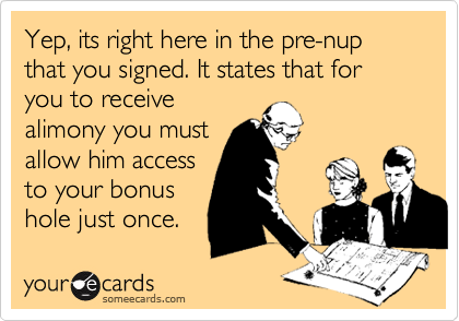 Yep, its right here in the pre-nup that you signed. It states that for you to receive
alimony you must
allow him access
to your bonus
hole just once.