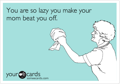 You are so lazy you make your mom beat you off.