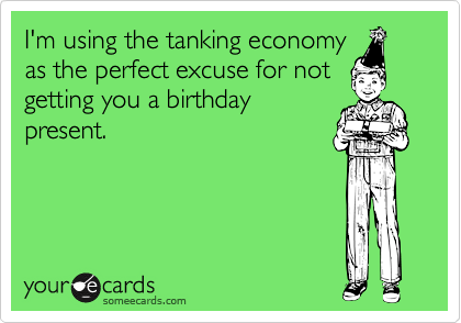 I'm using the tanking economy
as the perfect excuse for not
getting you a birthday
present.