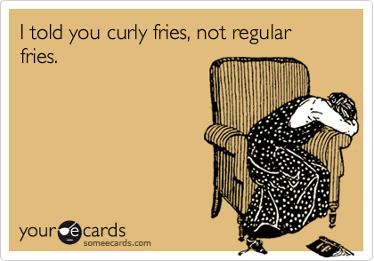 I told you curly fries, not regular fries.