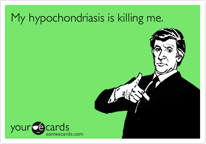 My hypochondriasis is killing me.