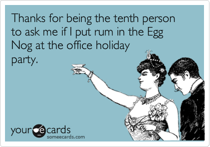 Thanks for being the tenth person to ask me if I put rum in the Egg Nog at the office holiday
party.