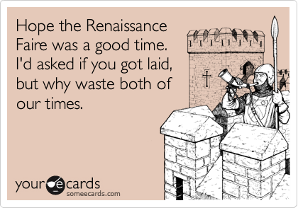 Hope the Renaissance
Faire was a good time. 
I'd asked if you got laid,
but why waste both of
our times.