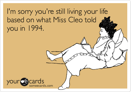 I'm sorry you're still living your life based on what Miss Cleo told
you in 1994.