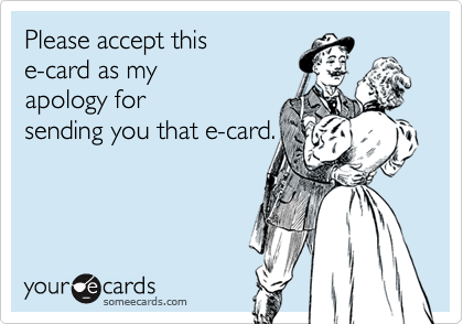 Please accept this
e-card as my
apology for
sending you that e-card.
