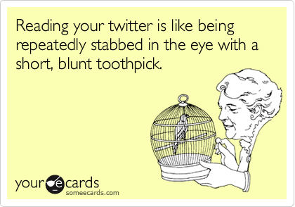 Reading your twitter is like being repeatedly stabbed in the eye with a short, blunt toothpick.