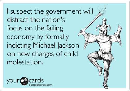 I suspect the government will
distract the nation's
focus on the failing
economy by formally 
indicting Michael Jackson 
on new charges of child 
molestation.