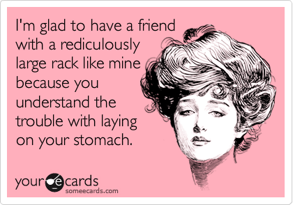 I'm glad to have a friend
with a rediculously
large rack like mine
because you
understand the
trouble with laying
on your stomach.
