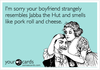 I'm sorry your boyfriend strangely resembles Jabba the Hut and smells like pork roll and cheese.