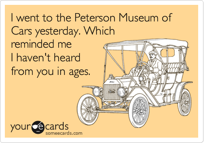 I went to the Peterson Museum of Cars yesterday. Which
reminded me 
I haven't heard
from you in ages.